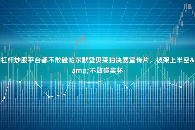 杠杆炒股平台都不敢碰帕尔默登贝莱拍决赛宣传片，被架上半空&不敢碰奖杯